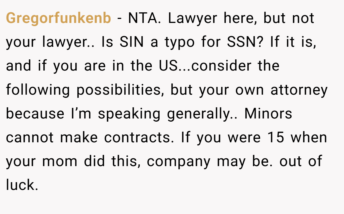 Gregorfunkenb − NTA. Lawyer here, but not your lawyer.. Is SIN a typo for SSN? If it is, and if you are in the US...consider the following possibilities, but your own attorney because I’m speaking generally.. Minors cannot make contracts. If you were 15 when your mom did this, company may be. out of luck.