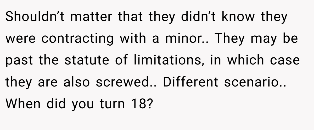 Shouldn’t matter that they didn’t know they were contracting with a minor.. They may be past the statute of limitations, in which case they are also screwed.. Different scenario.. When did you turn 18?