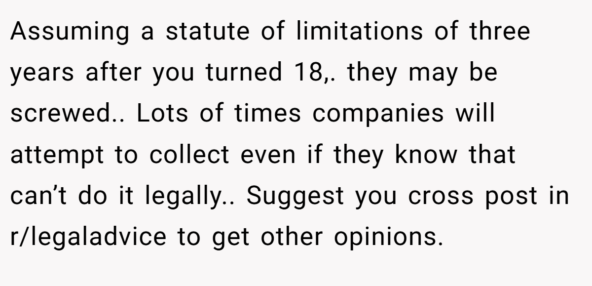 Assuming a statute of limitations of three years after you turned 18,. they may be screwed.. Lots of times companies will attempt to collect even if they know that can’t do it legally.. Suggest you cross post in r/legaladvice to get other opinions.