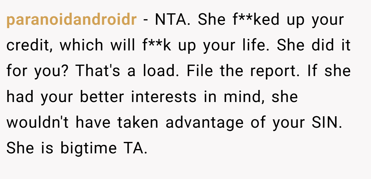 paranoidandroidr − NTA. She f**ked up your credit, which will f**k up your life. She did it for you? That's a load. File the report. If she had your better interests in mind, she wouldn't have taken advantage of your SIN. She is bigtime TA.