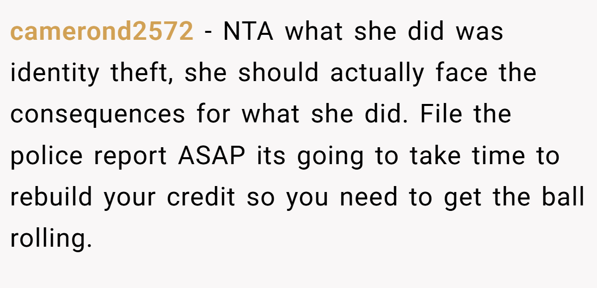 camerond2572 − NTA what she did was identity theft, she should actually face the consequences for what she did. File the police report ASAP its going to take time to rebuild your credit so you need to get the ball rolling.