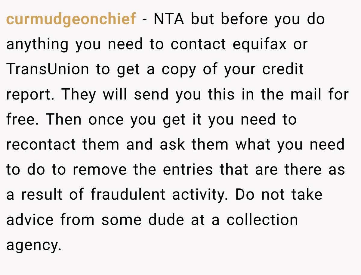 curmudgeonchief − NTA but before you do anything you need to contact equifax or TransUnion to get a copy of your credit report. They will send you this in the mail for free. Then once you get it you need to recontact them and ask them what you need to do to remove the entries that are there as a result of fraudulent activity. Do not take advice from some dude at a collection agency.