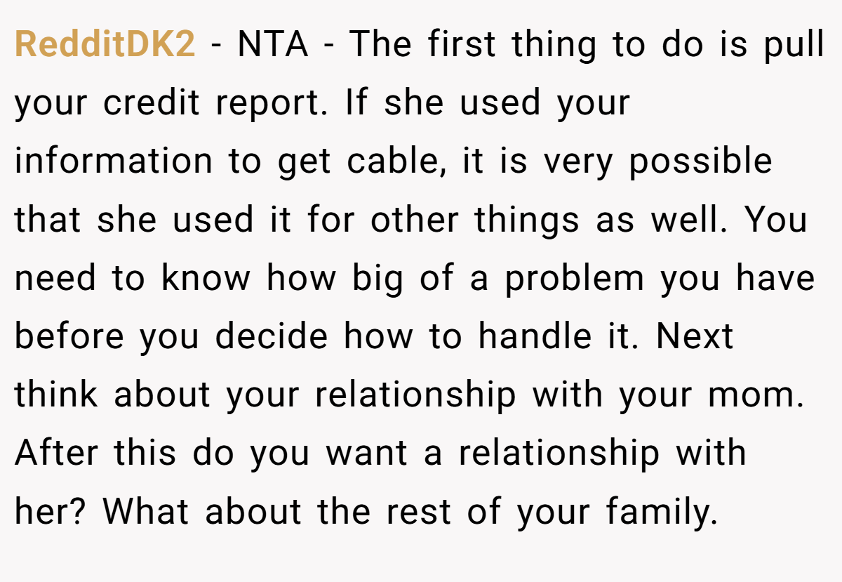 RedditDK2 − NTA - The first thing to do is pull your credit report. If she used your information to get cable, it is very possible that she used it for other things as well. You need to know how big of a problem you have before you decide how to handle it. Next think about your relationship with your mom. After this do you want a relationship with her? What about the rest of your family.