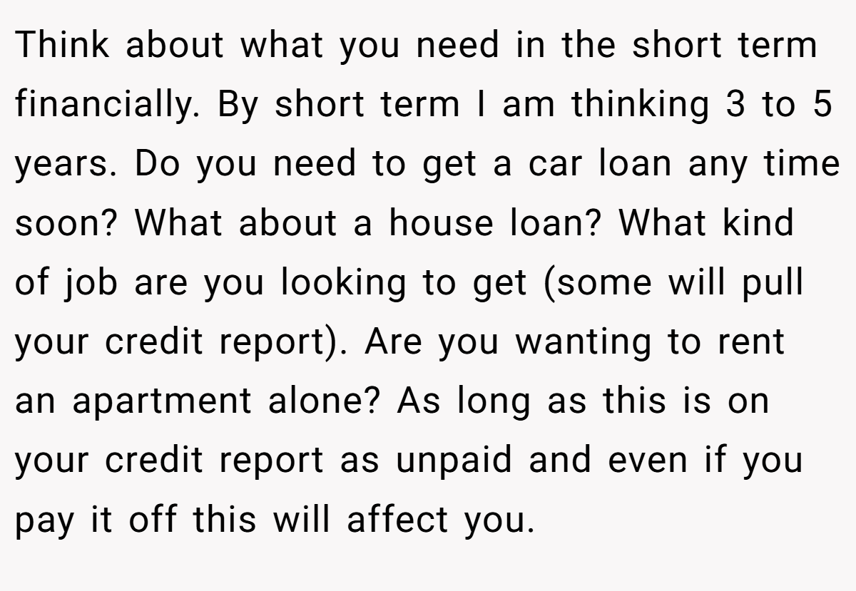 Think about what you need in the short term financially. By short term I am thinking 3 to 5 years. Do you need to get a car loan any time soon? What about a house loan? What kind of job are you looking to get (some will pull your credit report). Are you wanting to rent an apartment alone? As long as this is on your credit report as unpaid and even if you pay it off this will affect you.