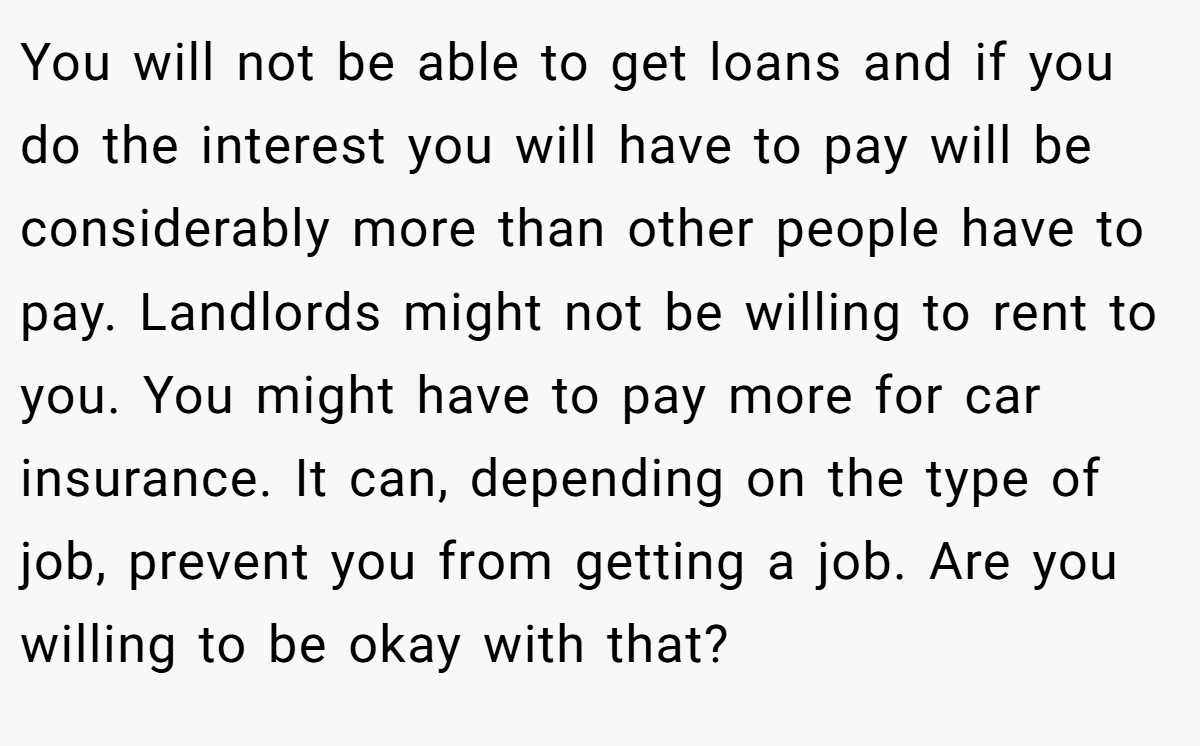You will not be able to get loans and if you do the interest you will have to pay will be considerably more than other people have to pay. Landlords might not be willing to rent to you. You might have to pay more for car insurance. It can, depending on the type of job, prevent you from getting a job. Are you willing to be okay with that?