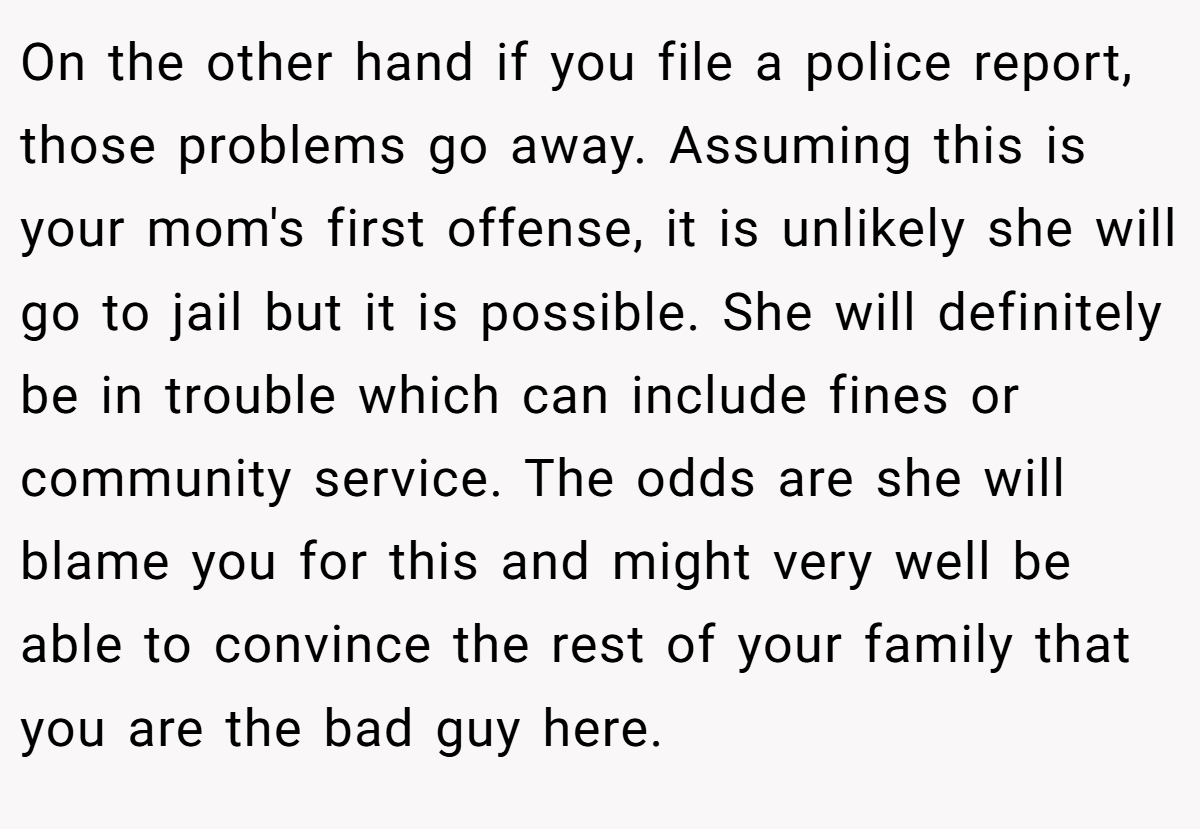 On the other hand if you file a police report, those problems go away. Assuming this is your mom's first offense, it is unlikely she will go to jail but it is possible. She will definitely be in trouble which can include fines or community service. The odds are she will blame you for this and might very well be able to convince the rest of your family that you are the bad guy here.