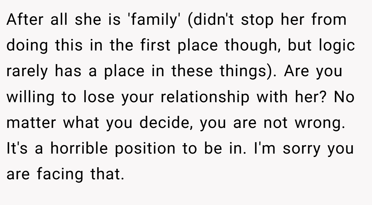 After all she is 'family' (didn't stop her from doing this in the first place though, but logic rarely has a place in these things). Are you willing to lose your relationship with her? No matter what you decide, you are not wrong. It's a horrible position to be in. I'm sorry you are facing that.