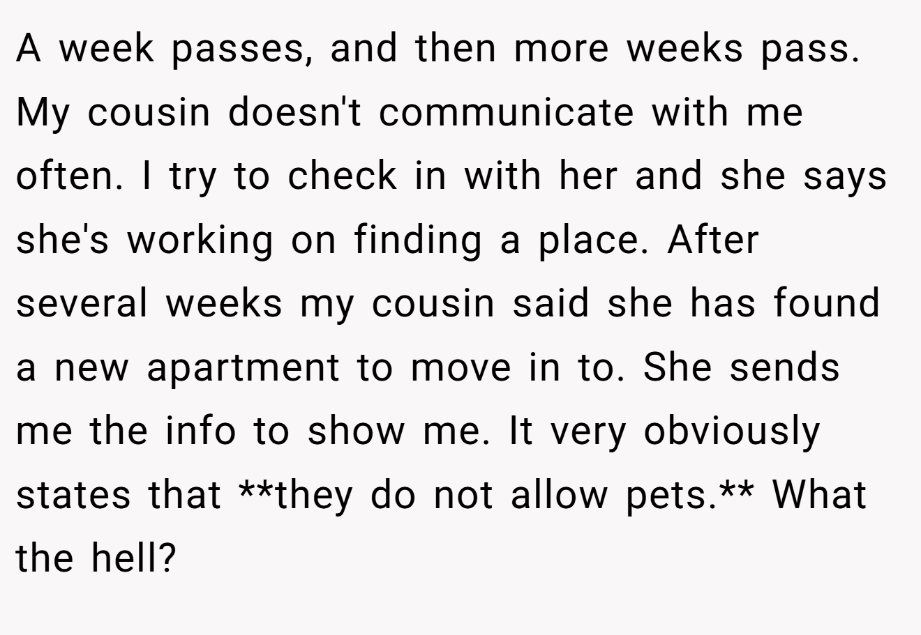 A week passes, and then more weeks pass. My cousin doesn't communicate with me often. I try to check in with her and she says she's working on finding a place. After several weeks my cousin said she has found a new apartment to move in to. She sends me the info to show me. It very obviously states that **they do not allow pets.** What the hell?
