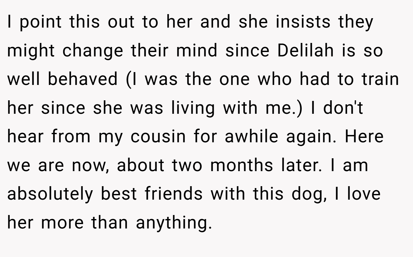 I point this out to her and she insists they might change their mind since Delilah is so well behaved (I was the one who had to train her since she was living with me.) I don't hear from my cousin for awhile again. Here we are now, about two months later. I am absolutely best friends with this dog, I love her more than anything.