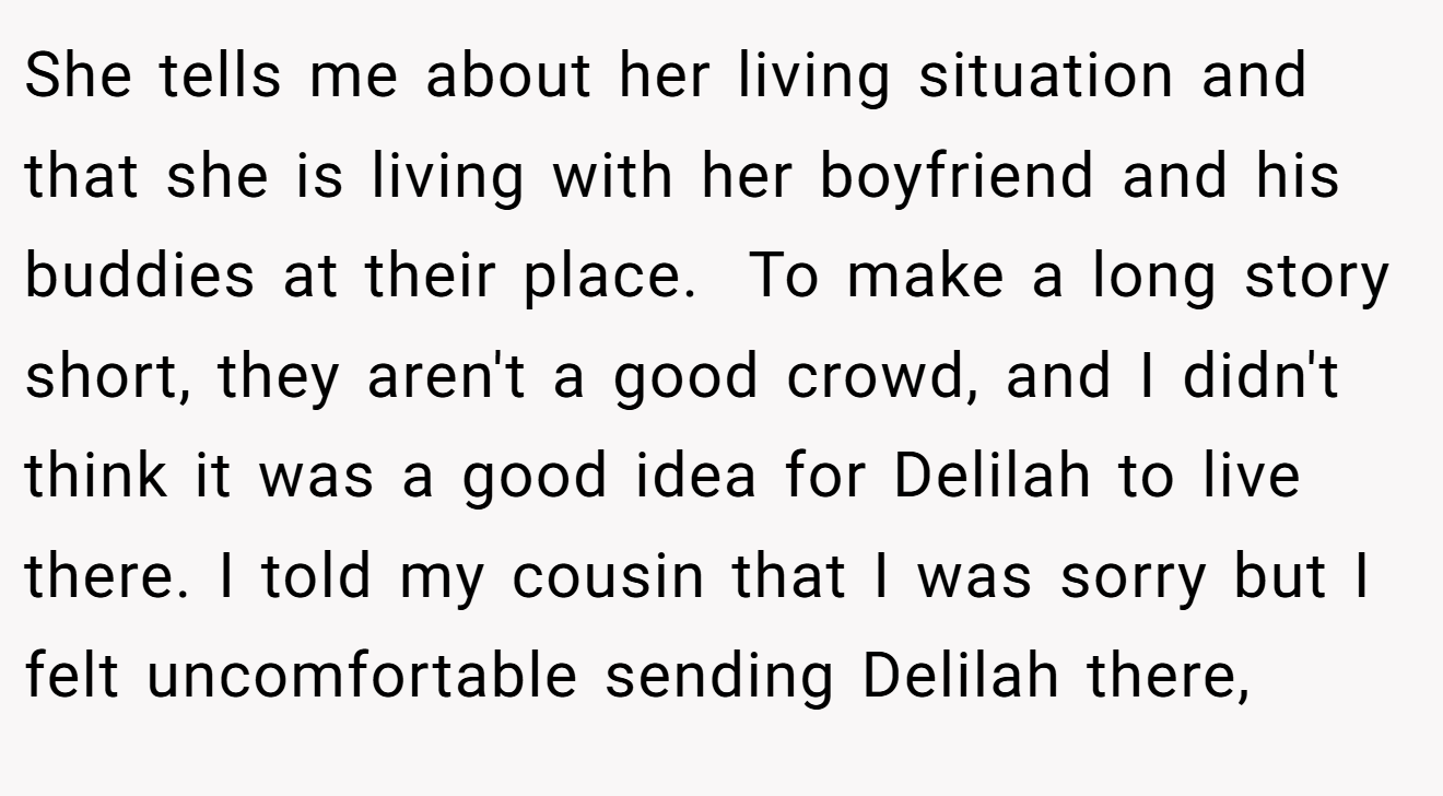 She tells me about her living situation and that she is living with her boyfriend and his buddies at their place.  To make a long story short, they aren't a good crowd, and I didn't think it was a good idea for Delilah to live there. I told my cousin that I was sorry but I felt uncomfortable sending Delilah there,