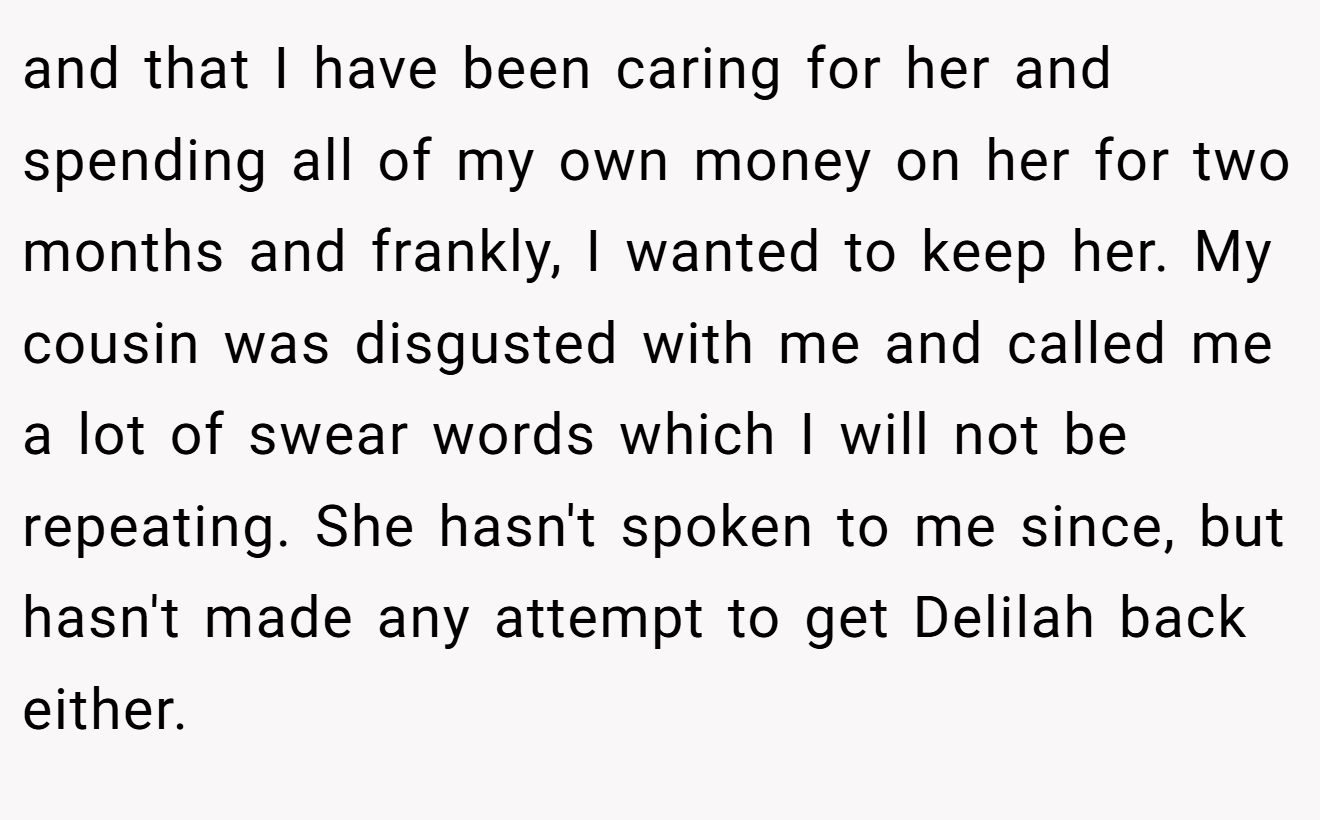 and that I have been caring for her and spending all of my own money on her for two months and frankly, I wanted to keep her. My cousin was disgusted with me and called me a lot of swear words which I will not be repeating. She hasn't spoken to me since, but hasn't made any attempt to get Delilah back either. 