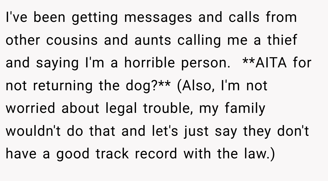 I've been getting messages and calls from other cousins and aunts calling me a thief and saying I'm a horrible person.  **AITA for not returning the dog?** (Also, I'm not worried about legal trouble, my family wouldn't do that and let's just say they don't have a good track record with the law.)
