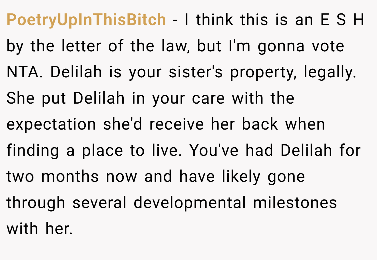 PoetryUpInThisBitch - I think this is an E S H by the letter of the law, but I'm gonna vote NTA. Delilah is your sister's property, legally. She put Delilah in your care with the expectation she'd receive her back when finding a place to live. You've had Delilah for two months now and have likely gone through several developmental milestones with her.