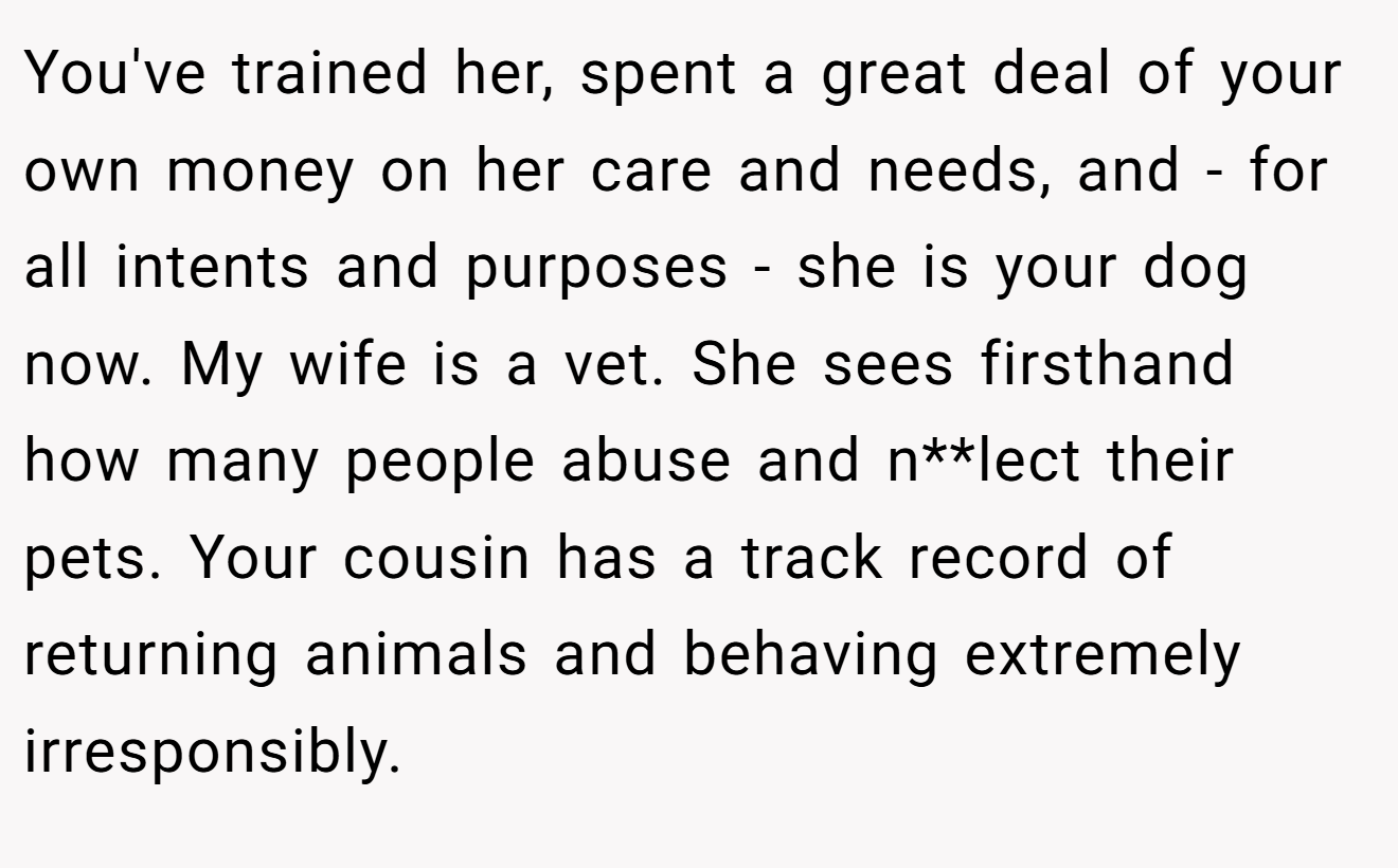 You've trained her, spent a great deal of your own money on her care and needs, and - for all intents and purposes - she is your dog now. My wife is a vet. She sees firsthand how many people abuse and n**lect their pets. Your cousin has a track record of returning animals and behaving extremely irresponsibly.