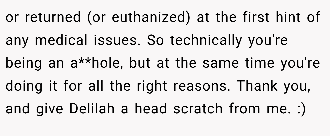 or returned (or euthanized) at the first hint of any medical issues. So technically you're being an a**hole, but at the same time you're doing it for all the right reasons. Thank you, and give Delilah a head scratch from me. :)