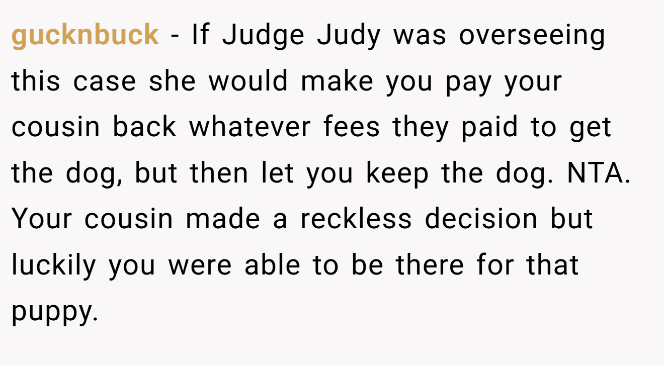 gucknbuck - If Judge Judy was overseeing this case she would make you pay your cousin back whatever fees they paid to get the dog, but then let you keep the dog. NTA. Your cousin made a reckless decision but luckily you were able to be there for that puppy.
