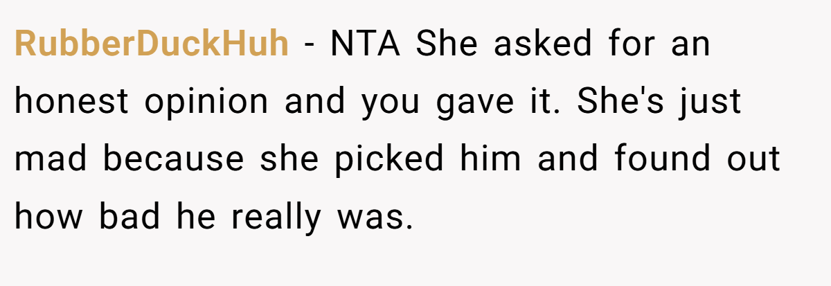 RubberDuckHuh − NTA She asked for an honest opinion and you gave it. She's just mad because she picked him and found out how bad he really was.