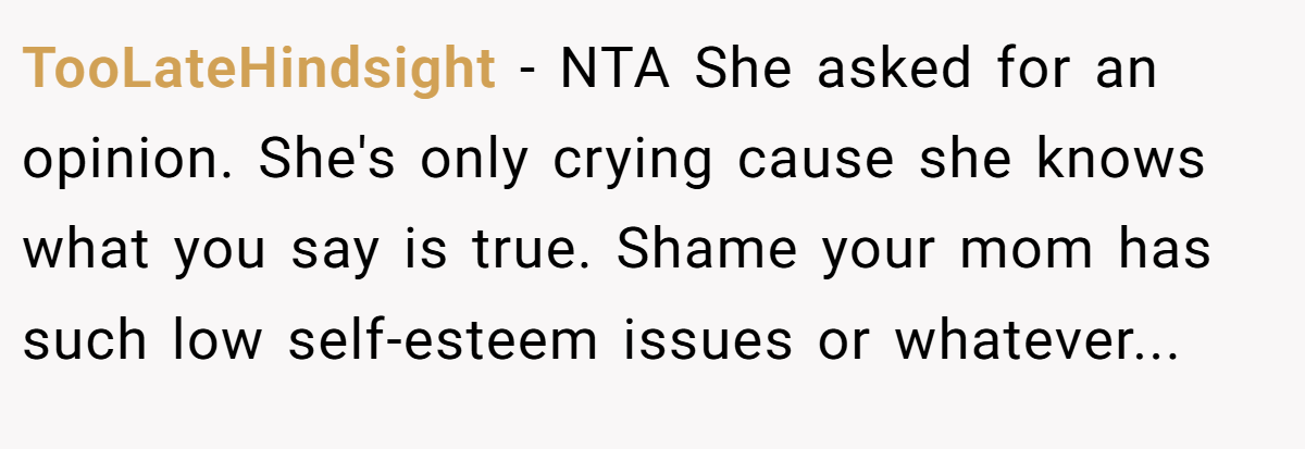 TooLateHindsight − NTA She asked for an opinion. She's only crying cause she knows what you say is true. Shame your mom has such low self-esteem issues or whatever...