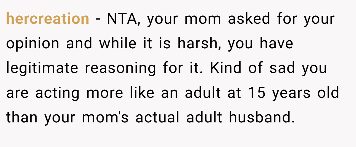 hercreation − NTA, your mom asked for your opinion and while it is harsh, you have legitimate reasoning for it. Kind of sad you are acting more like an adult at 15 years old than your mom's actual adult husband.