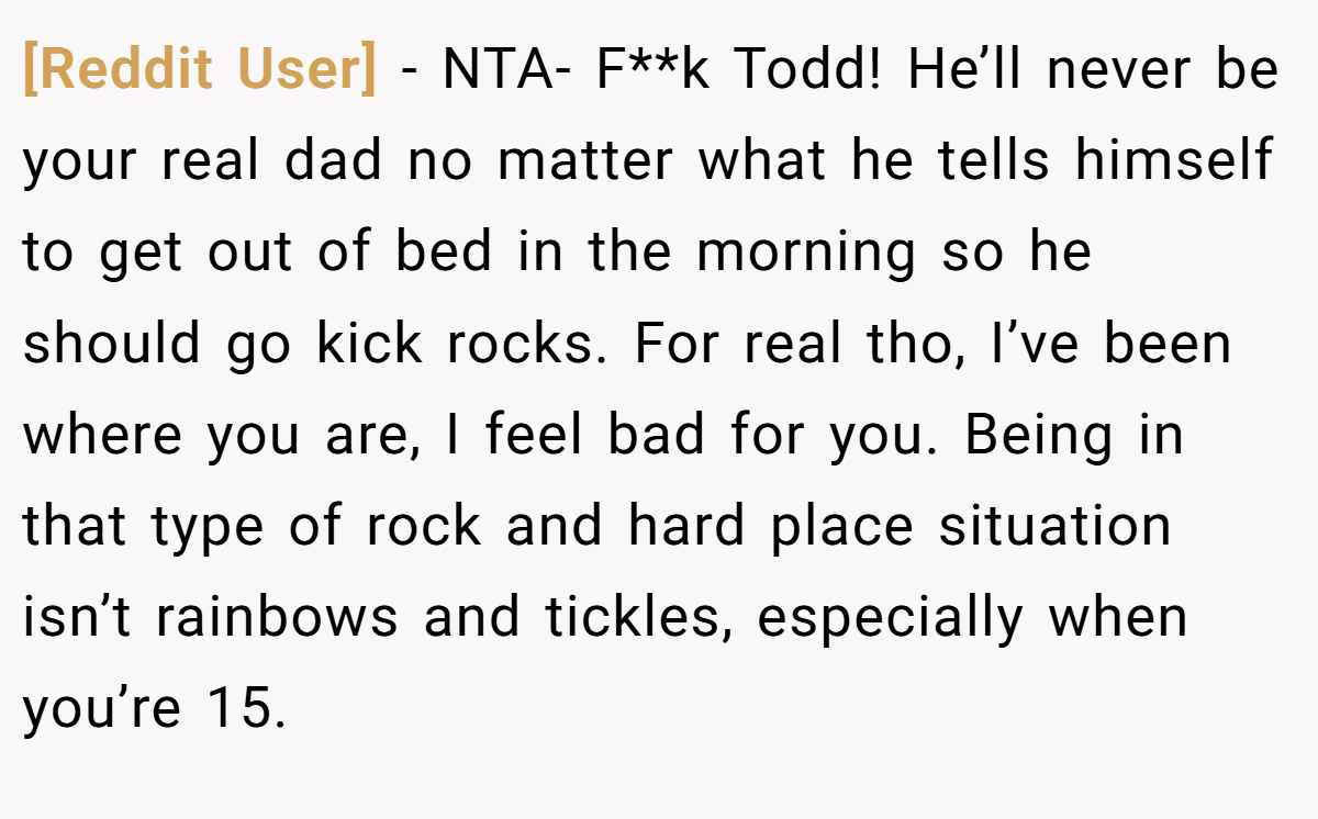 [Reddit User] − NTA- F**k Todd! He’ll never be your real dad no matter what he tells himself to get out of bed in the morning so he should go kick rocks. For real tho, I’ve been where you are, I feel bad for you. Being in that type of rock and hard place situation isn’t rainbows and tickles, especially when you’re 15.
