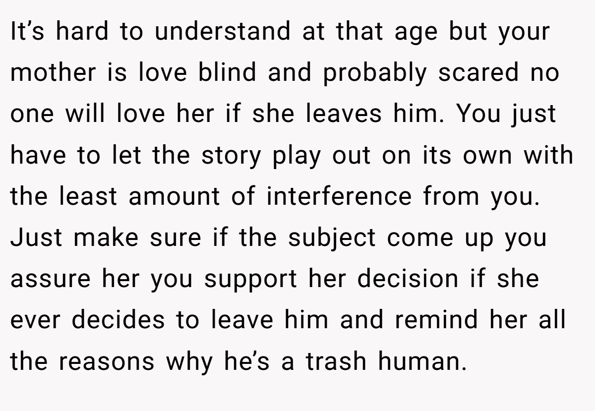 It’s hard to understand at that age but your mother is love blind and probably scared no one will love her if she leaves him. You just have to let the story play out on its own with the least amount of interference from you. Just make sure if the subject come up you assure her you support her decision if she ever decides to leave him and remind her all the reasons why he’s a trash human.