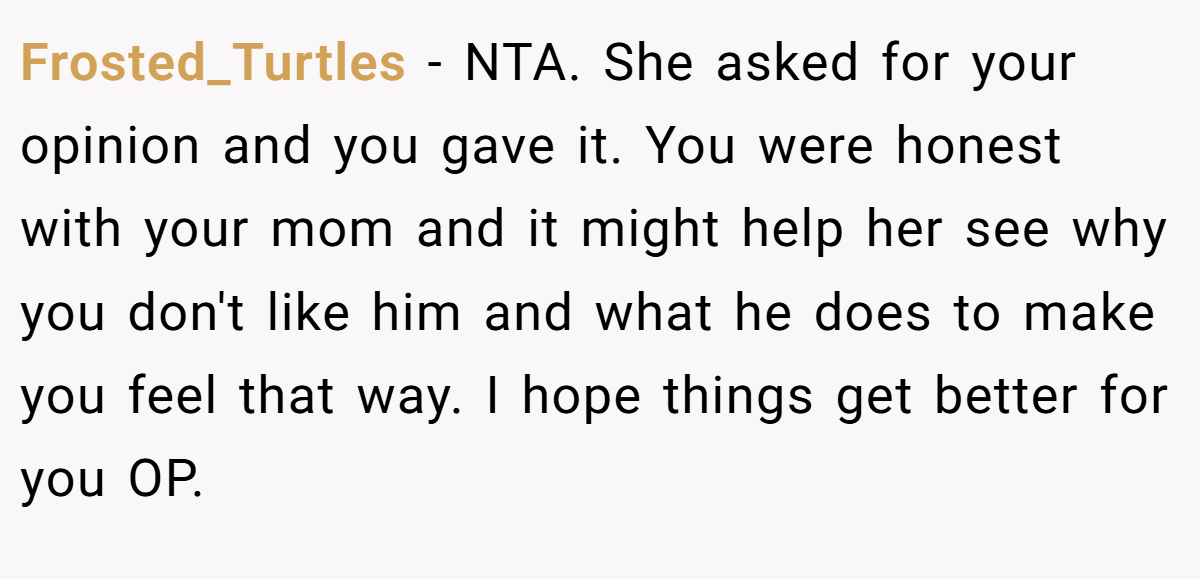 Frosted_Turtles − NTA. She asked for your opinion and you gave it. You were honest with your mom and it might help her see why you don't like him and what he does to make you feel that way. I hope things get better for you OP.