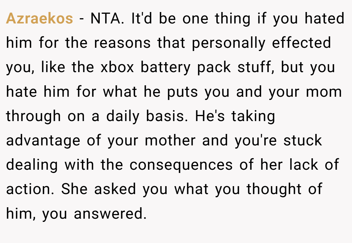 Azraekos − NTA. It'd be one thing if you hated him for the reasons that personally effected you, like the xbox battery pack stuff, but you hate him for what he puts you and your mom through on a daily basis. He's taking advantage of your mother and you're stuck dealing with the consequences of her lack of action. She asked you what you thought of him, you answered.
