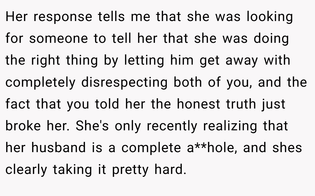 Her response tells me that she was looking for someone to tell her that she was doing the right thing by letting him get away with completely disrespecting both of you, and the fact that you told her the honest truth just broke her. She's only recently realizing that her husband is a complete a**hole, and shes clearly taking it pretty hard.