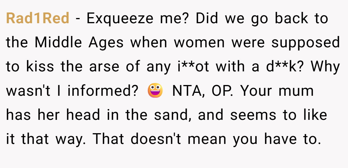 Rad1Red − Exqueeze me? Did we go back to the Middle Ages when women were supposed to kiss the arse of any i**ot with a d**k? Why wasn't I informed? 😀 NTA, OP. Your mum has her head in the sand, and seems to like it that way. That doesn't mean you have to.
