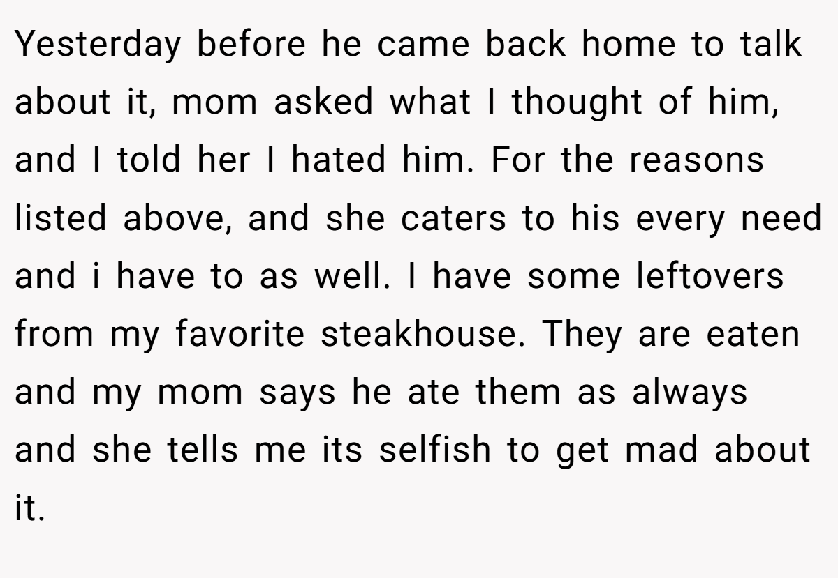 Yesterday before he came back home to talk about it, mom asked what I thought of him, and I told her I hated him. For the reasons listed above, and she caters to his every need and i have to as well. I have some leftovers from my favorite steakhouse. They are eaten and my mom says he ate them as always and she tells me its selfish to get mad about it.