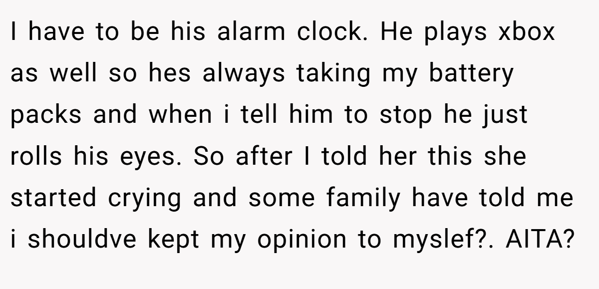 I have to be his alarm clock. He plays xbox as well so hes always taking my battery packs and when i tell him to stop he just rolls his eyes. So after I told her this she started crying and some family have told me i shouldve kept my opinion to myslef?. AITA?