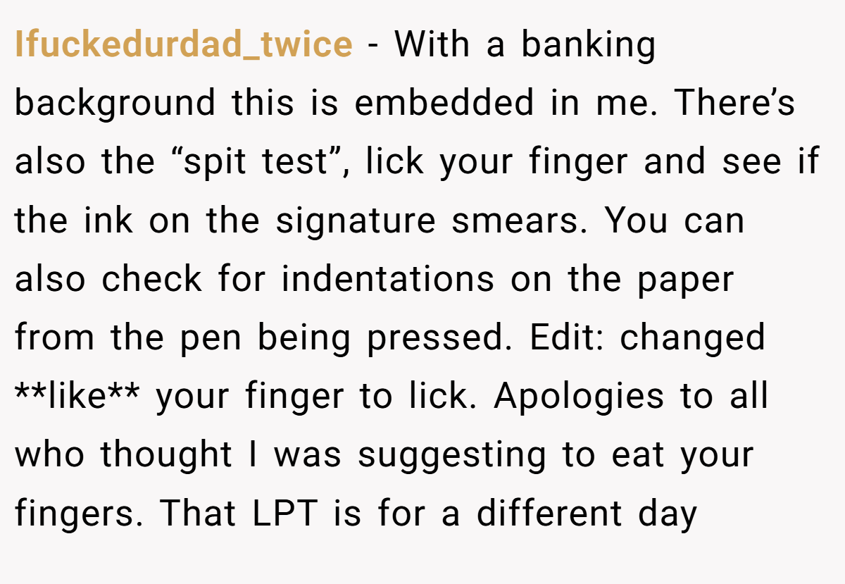 Ifuckedurdad_twice − With a banking background this is embedded in me. There’s also the “spit test”, lick your finger and see if the ink on the signature smears. You can also check for indentations on the paper from the pen being pressed. Edit: changed **like** your finger to lick. Apologies to all who thought I was suggesting to eat your fingers. That LPT is for a different day