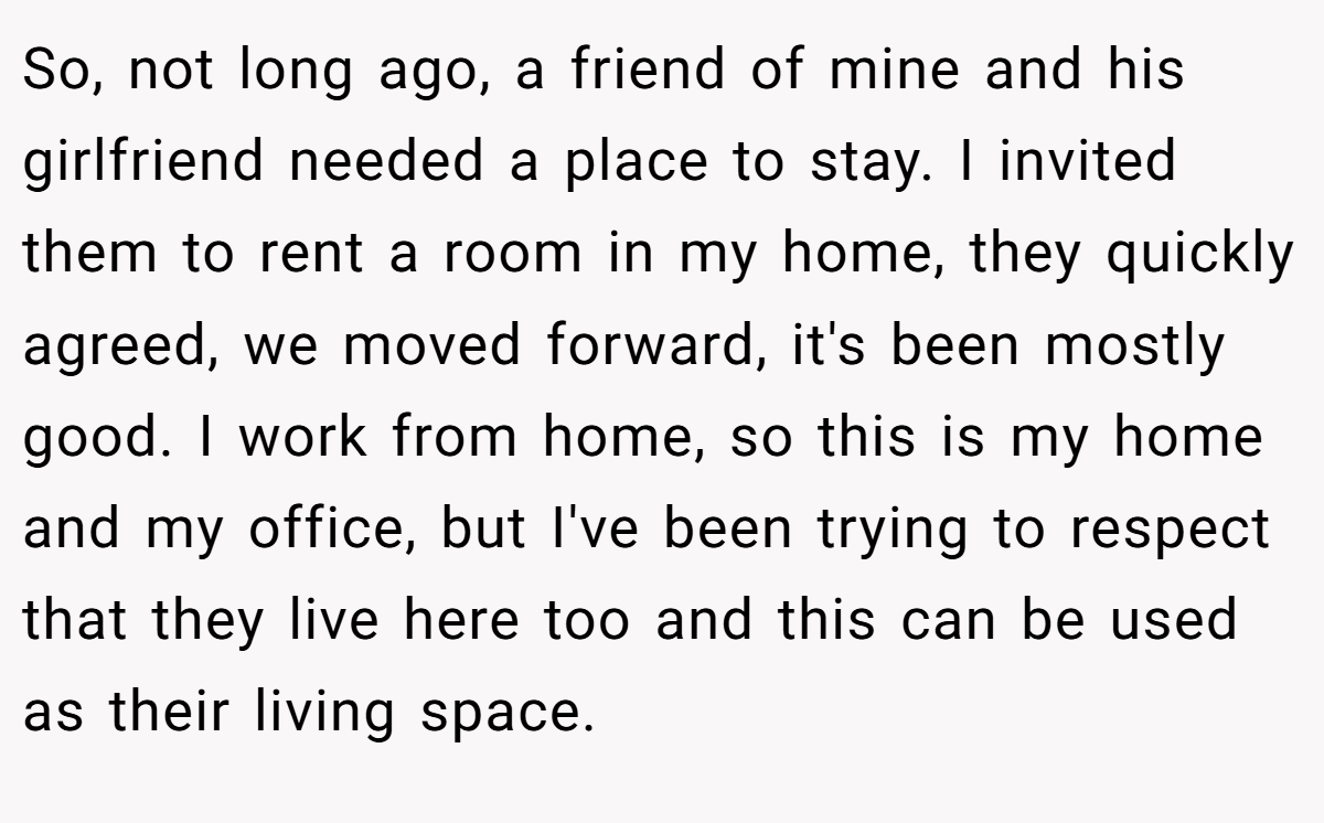 So, not long ago, a friend of mine and his girlfriend needed a place to stay. I invited them to rent a room in my home, they quickly agreed, we moved forward, it's been mostly good. I work from home, so this is my home and my office, but I've been trying to respect that they live here too and this can be used as their living space.