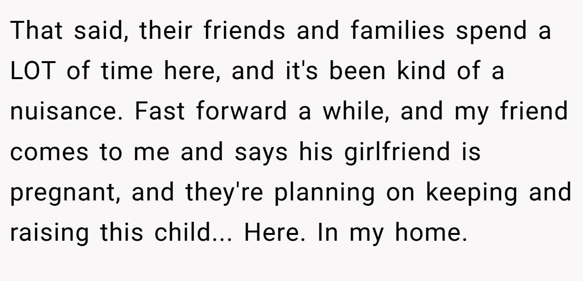 That said, their friends and families spend a LOT of time here, and it's been kind of a nuisance. Fast forward a while, and my friend comes to me and says his girlfriend is pregnant, and they're planning on keeping and raising this child... Here. In my home.