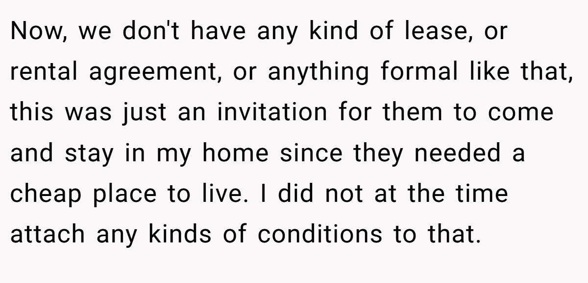Now, we don't have any kind of lease, or rental agreement, or anything formal like that, this was just an invitation for them to come and stay in my home since they needed a cheap place to live. I did not at the time attach any kinds of conditions to that.