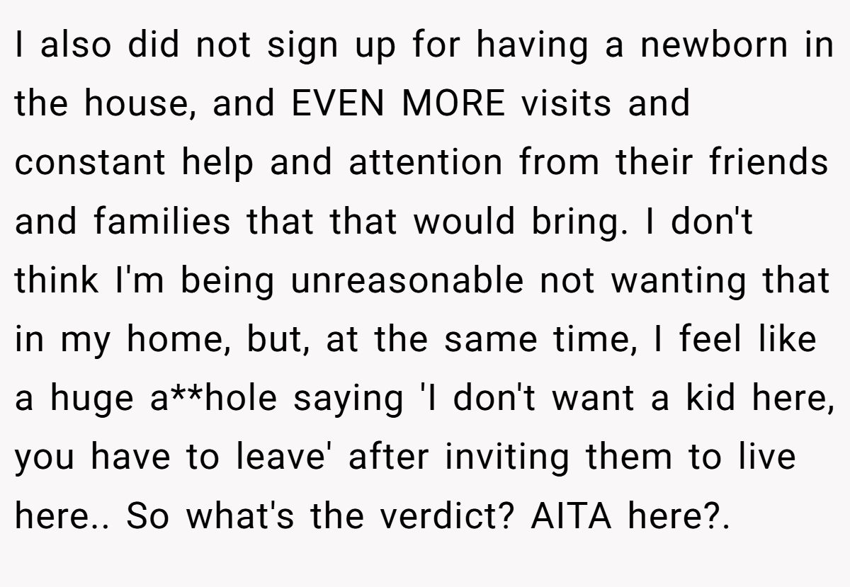 I also did not sign up for having a newborn in the house, and EVEN MORE visits and constant help and attention from their friends and families that that would bring. I don't think I'm being unreasonable not wanting that in my home, but, at the same time, I feel like a huge a**hole saying 'I don't want a kid here, you have to leave' after inviting them to live here.. So what's the verdict? AITA here?. ​