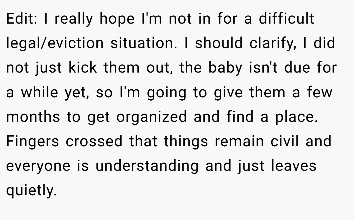 Edit: I really hope I'm not in for a difficult legal/eviction situation. I should clarify, I did not just kick them out, the baby isn't due for a while yet, so I'm going to give them a few months to get organized and find a place. Fingers crossed that things remain civil and everyone is understanding and just leaves quietly.