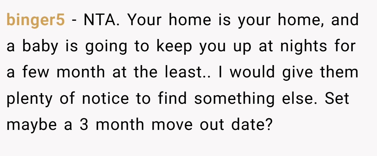binger5 − NTA. Your home is your home, and a baby is going to keep you up at nights for a few month at the least.. I would give them plenty of notice to find something else. Set maybe a 3 month move out date?