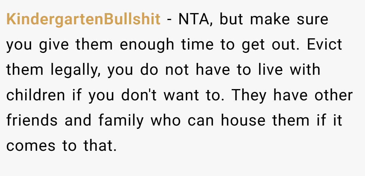 KindergartenBullshit − NTA, but make sure you give them enough time to get out. Evict them legally, you do not have to live with children if you don't want to. They have other friends and family who can house them if it comes to that.