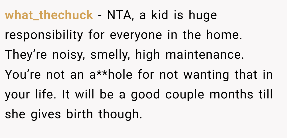 what_thechuck − NTA, a kid is huge responsibility for everyone in the home. They’re noisy, smelly, high maintenance. You’re not an a**hole for not wanting that in your life. It will be a good couple months till she gives birth though.