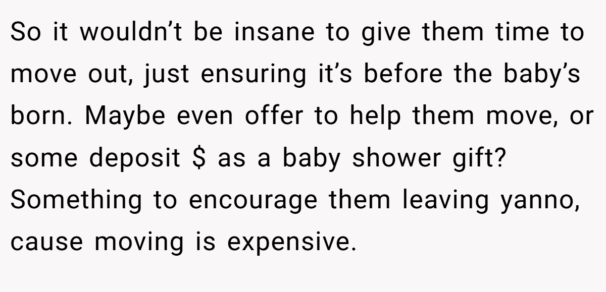 So it wouldn’t be insane to give them time to move out, just ensuring it’s before the baby’s born. Maybe even offer to help them move, or some deposit $ as a baby shower gift? Something to encourage them leaving yanno, cause moving is expensive.