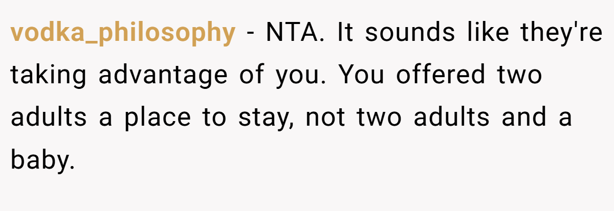 vodka_philosophy − NTA. It sounds like they're taking advantage of you. You offered two adults a place to stay, not two adults and a baby.