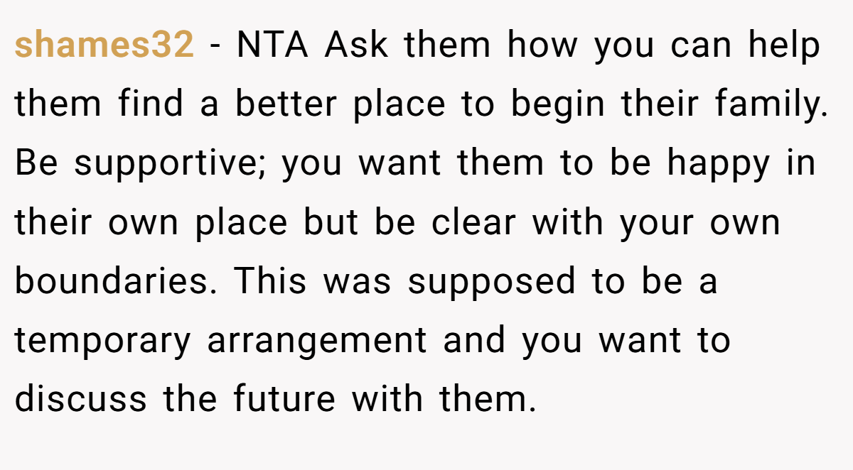 shames32 − NTA Ask them how you can help them find a better place to begin their family. Be supportive; you want them to be happy in their own place but be clear with your own boundaries. This was supposed to be a temporary arrangement and you want to discuss the future with them.