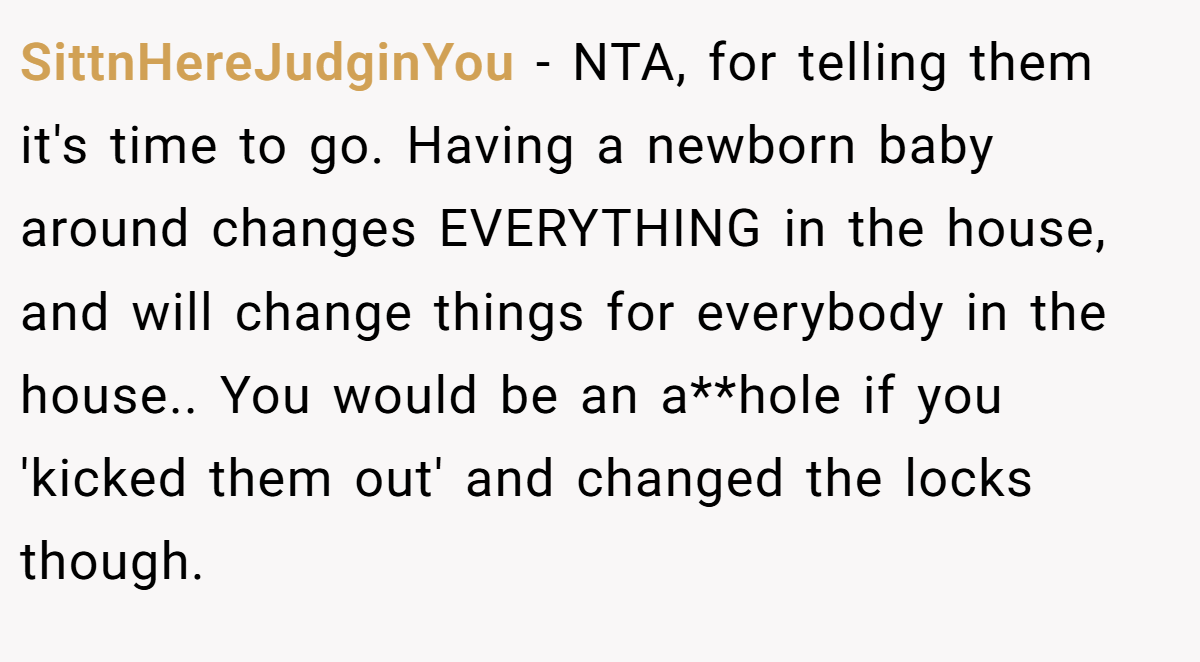 SittnHereJudginYou − NTA, for telling them it's time to go. Having a newborn baby around changes EVERYTHING in the house, and will change things for everybody in the house.. You would be an a**hole if you 'kicked them out' and changed the locks though.