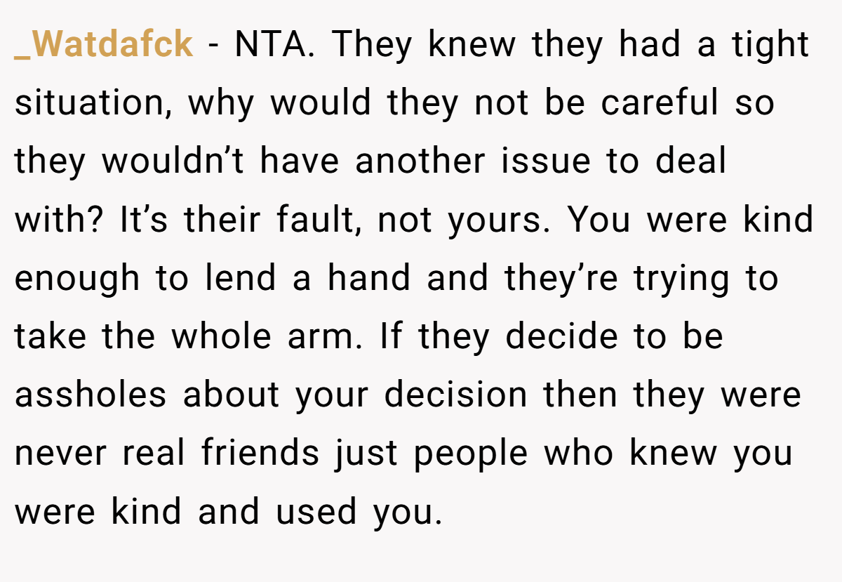_Watdafck − NTA. They knew they had a tight situation, why would they not be careful so they wouldn’t have another issue to deal with? It’s their fault, not yours. You were kind enough to lend a hand and they’re trying to take the whole arm. If they decide to be assholes about your decision then they were never real friends just people who knew you were kind and used you.