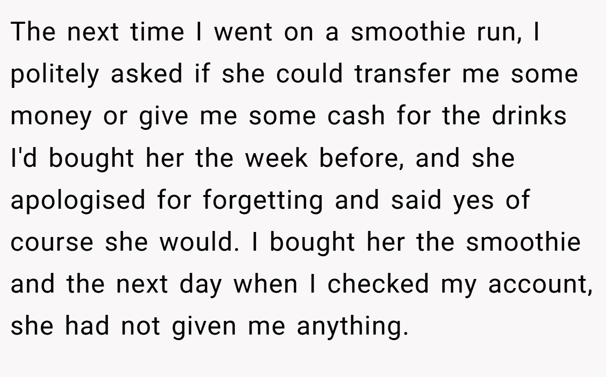 The next time I went on a smoothie run, I politely asked if she could transfer me some money or give me some cash for the drinks I'd bought her the week before, and she apologised for forgetting and said yes of course she would. I bought her the smoothie and the next day when I checked my account, she had not given me anything.