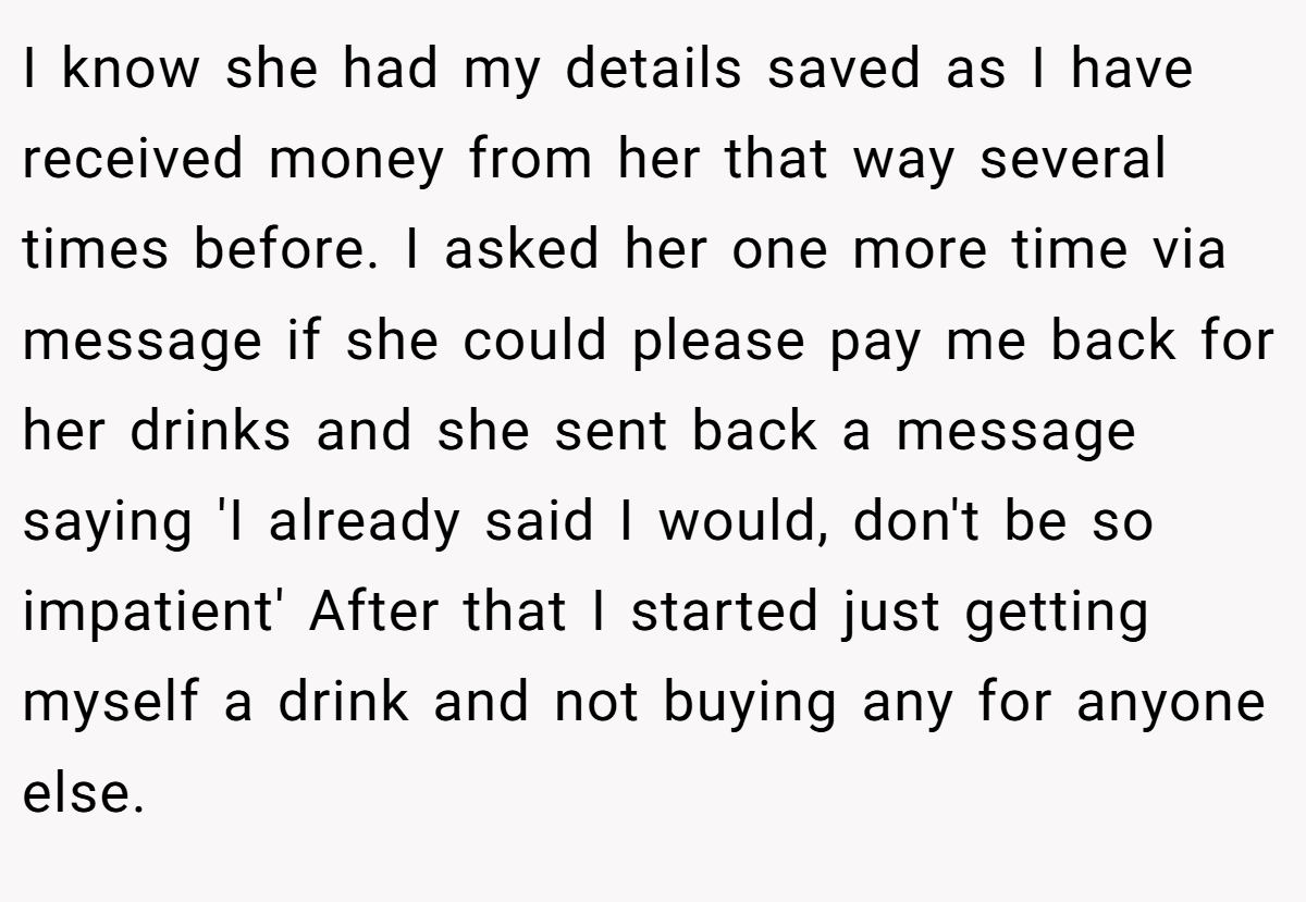 I know she had my details saved as I have received money from her that way several times before. I asked her one more time via message if she could please pay me back for her drinks and she sent back a message saying 'I already said I would, don't be so impatient' After that I started just getting myself a drink and not buying any for anyone else.