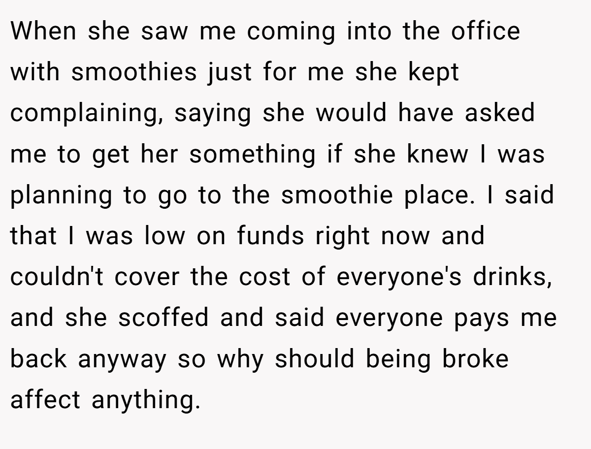 When she saw me coming into the office with smoothies just for me she kept complaining, saying she would have asked me to get her something if she knew I was planning to go to the smoothie place. I said that I was low on funds right now and couldn't cover the cost of everyone's drinks, and she scoffed and said everyone pays me back anyway so why should being broke affect anything.