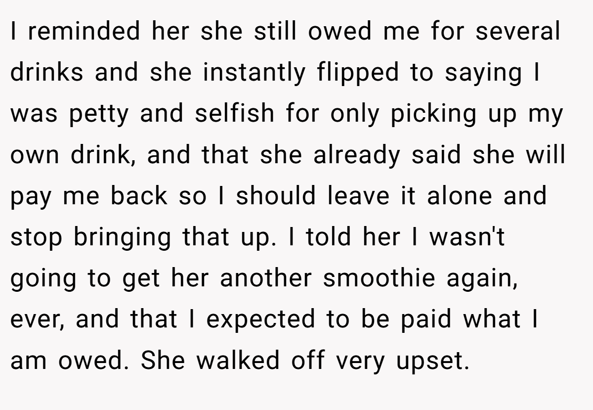 I reminded her she still owed me for several drinks and she instantly flipped to saying I was petty and selfish for only picking up my own drink, and that she already said she will pay me back so I should leave it alone and stop bringing that up. I told her I wasn't going to get her another smoothie again, ever, and that I expected to be paid what I am owed. She walked off very upset.