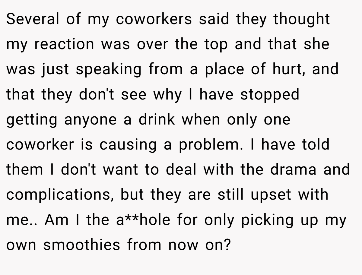 Several of my coworkers said they thought my reaction was over the top and that she was just speaking from a place of hurt, and that they don't see why I have stopped getting anyone a drink when only one coworker is causing a problem. I have told them I don't want to deal with the drama and complications, but they are still upset with me.. Am I the a**hole for only picking up my own smoothies from now on?